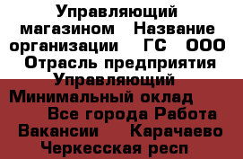Управляющий магазином › Название организации ­ "ГС", ООО › Отрасль предприятия ­ Управляющий › Минимальный оклад ­ 35 000 - Все города Работа » Вакансии   . Карачаево-Черкесская респ.